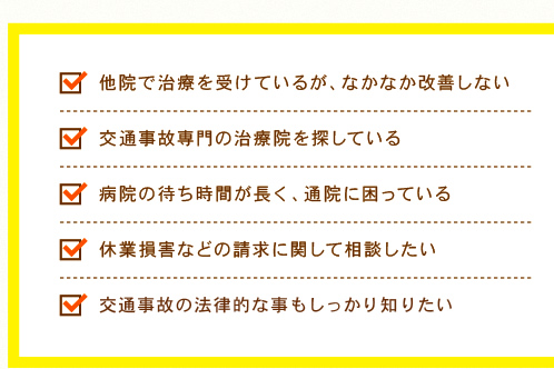 ・他院で治療を受けているが、なかなか改善しない ・交通事故専門の治療院を探している ・病院の待ち時間が長く、通院に困っている ・通院・後遺症の慰謝料をしっかり受け取りたい ・休業損害などの請求に関して相談したい