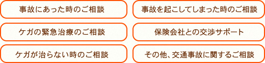・事故にあった時のご相談 ・ケガの緊急治療のご相談 ・ケガが治らない時のご相談 ・事故を起こしてしまった時のご相談 ・保険会社との交渉サポート ・その他、交通事故に関するご相談