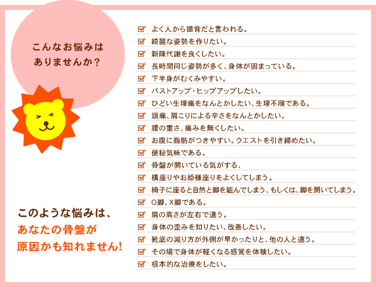 こんなお悩みはありませんか？  猫背だと人からよく言われる。 綺麗な姿勢を作りたい。 新陳代謝を良くしたい。 長時間同じ姿勢が多く、身体がかたまっている。 下半身がむくんでいる。 バストアップ・ヒップアップしたい。 ひどい生理痛をなんとかしたい。 ウエストを引き締めたい。 頭痛、肩こりによるつらさを治したい。 腰の重さ、痛みをなくしたい。 身体の歪みを知りたい、改善したい。 その場で身体が軽くなる感覚を体験したい。 根本的な治療をしたい。  このような悩みは、あなたの骨盤が原因かも知れません！