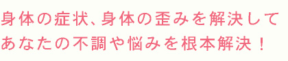 身体の症状、身体の歪みを解決して あなたの不調や悩みを根本解決！