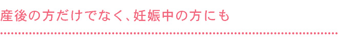 産後の方だけでなく、妊娠中の方にも