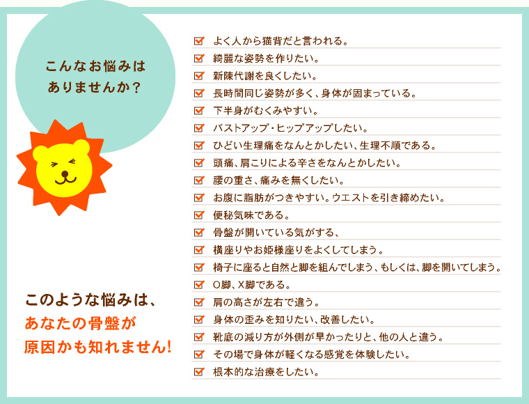 こんなお悩みはありませんか? 猫背だと人からよく言われる。 綺麗な姿勢を作りたい。 新陳代謝を良くしたい。 長時間同じ姿勢が多く、身体がかたまっている。 下半身がむくんでいる。 バストアップ・ヒップアップしたい。 ひどい生理痛をなんとかしたい。 ウエストを引き締めたい。 頭痛、肩こりによるつらさを治したい。 腰の重さ、痛みをなくしたい。 身体の歪みを知りたい、改善したい。 その場で身体が軽くなる感覚を体験したい。 根本的な治療をしたい。 このような悩みは、あなたの骨盤が原因かも知れません!
