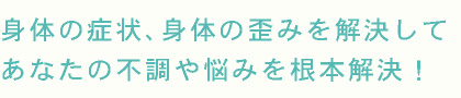 身体の症状、身体の歪みを解決して あなたの不調や悩みを根本解決!