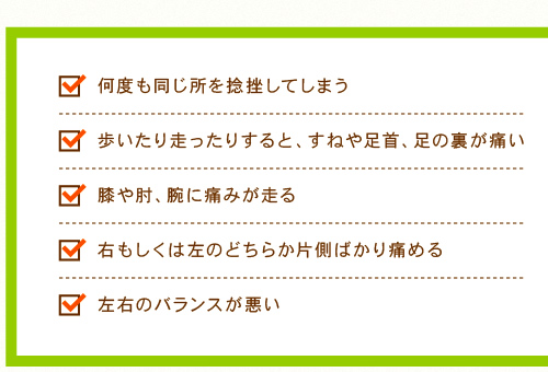 ・何度も同じ所を捻挫してしまう ・歩いたり走ったりすると、すねや足首、足の裏が痛い ・膝や肘、腕に痛みが走る ・右もしくは左のどちらか片側ばかり痛める ・左右のバランスが悪い