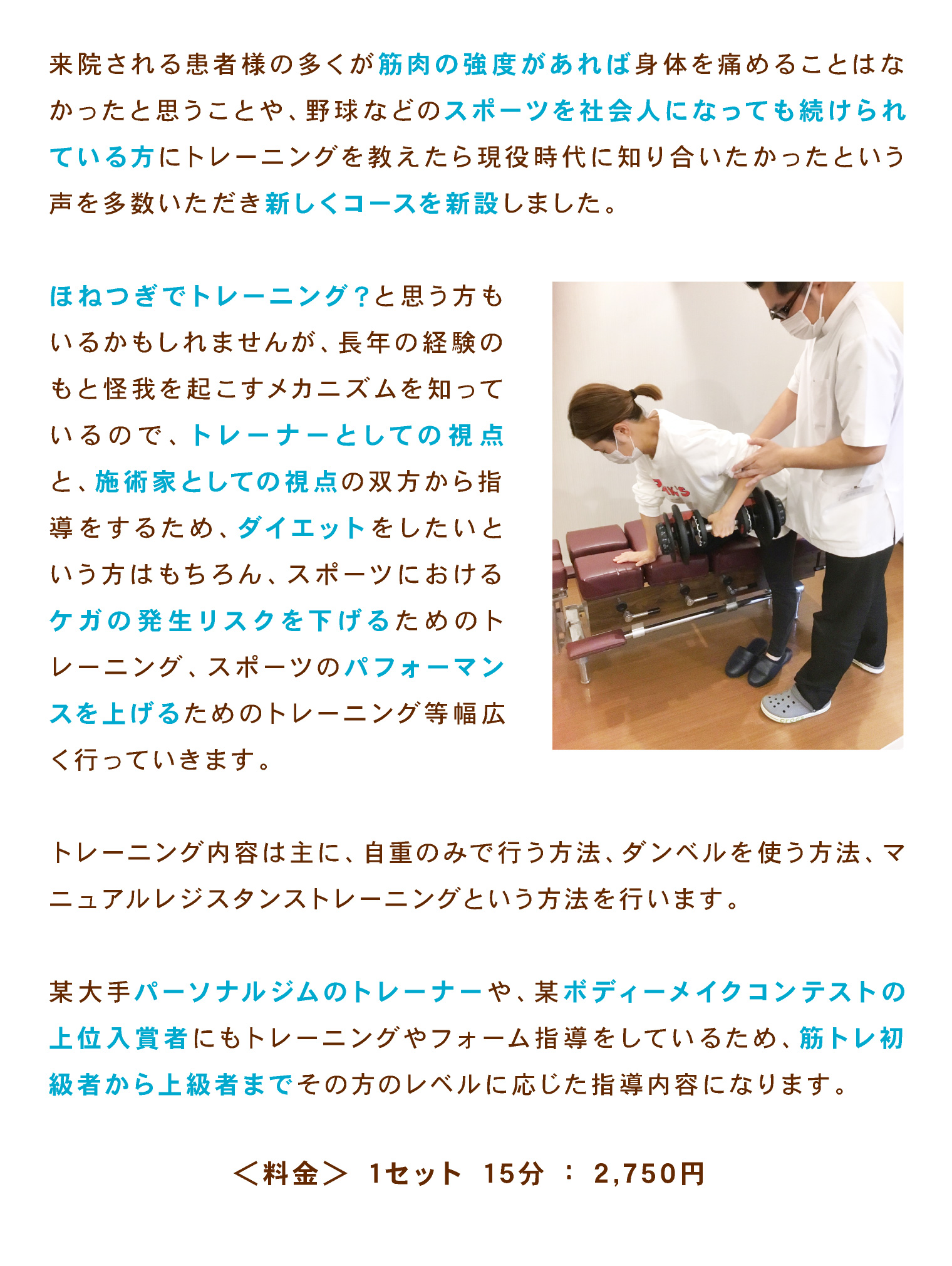 来院される患者様の多くが筋肉の強度があれば身体を痛めることはなかったと思うことや、野球などのスポーツを社会人になっても続けられている方にトレーニングを教えたら現役時代に知り合いたかったという声を多数いただき新しくコースを新設しました。
ほねつぎでトレーニング？と思う方もいるかもしれませんが、長年の経験のもと怪我を起こすメカニズムを知っているので、トレーナーとしての視点と、施術家としての視点の双方から指導をするため、ダイエットをしたいという方はもちろん、スポーツにおけるケガの発生リスクを下げるためのトレーニング、スポーツのパフォーマンスを上げるためのトレーニング等幅広く行っていきます。
トレーニング内容は主に、自重のみで行う方法、ダンベルを使う方法、マニュアルレジスタンストレーニングという方法を行います。
某大手パーソナルジムのトレーナーや、某ボディーメイクコンテストの上位入賞者にもトレーニングやフォーム指導をしているため、筋トレ初級者から上級者までその方のレベルに応じた指導内容になります。